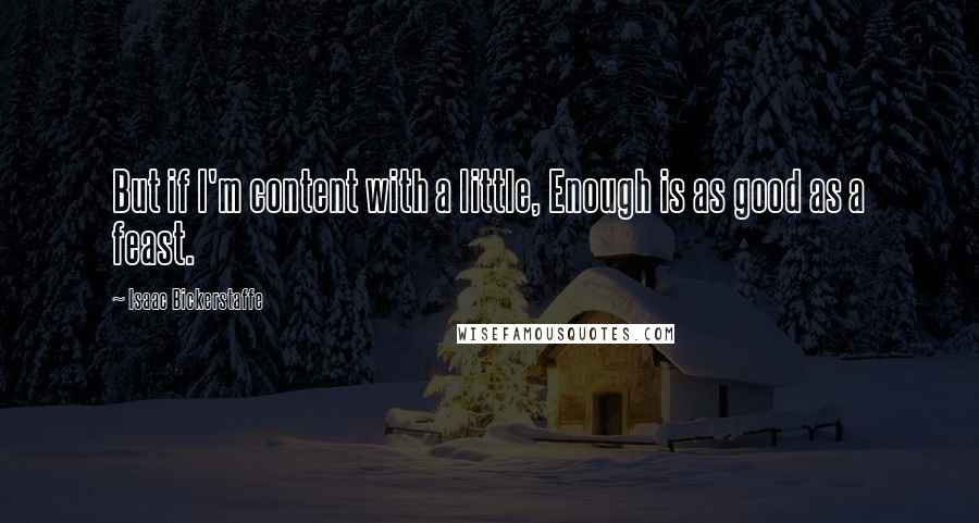 Isaac Bickerstaffe Quotes: But if I'm content with a little, Enough is as good as a feast.