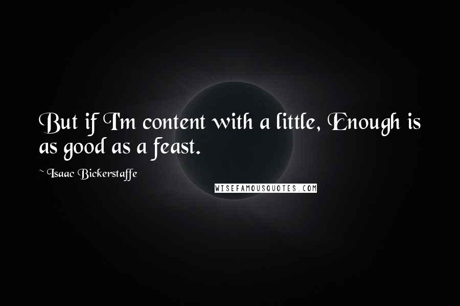 Isaac Bickerstaffe Quotes: But if I'm content with a little, Enough is as good as a feast.