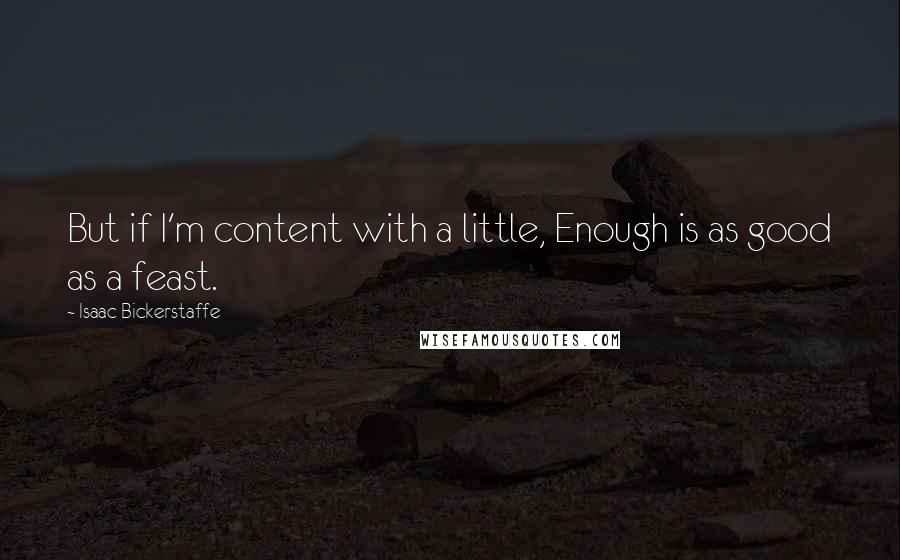 Isaac Bickerstaffe Quotes: But if I'm content with a little, Enough is as good as a feast.