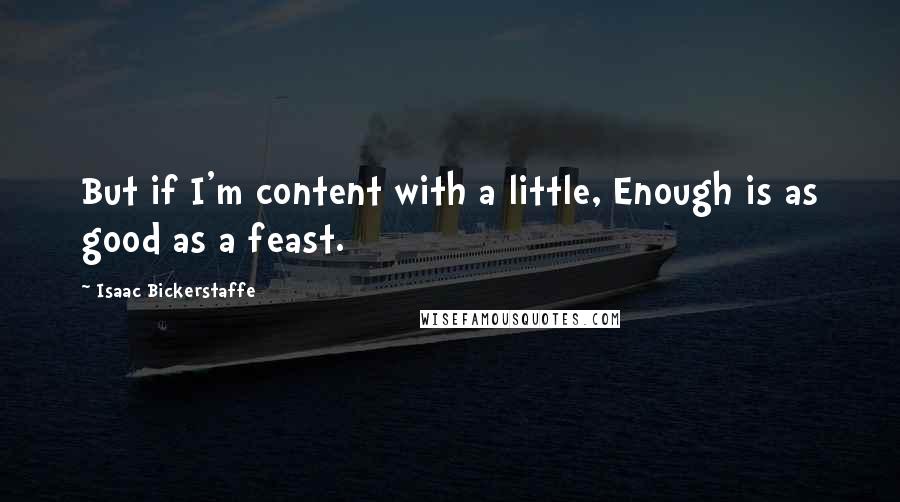 Isaac Bickerstaffe Quotes: But if I'm content with a little, Enough is as good as a feast.