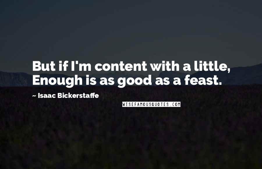 Isaac Bickerstaffe Quotes: But if I'm content with a little, Enough is as good as a feast.