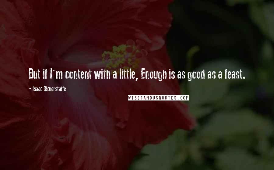 Isaac Bickerstaffe Quotes: But if I'm content with a little, Enough is as good as a feast.