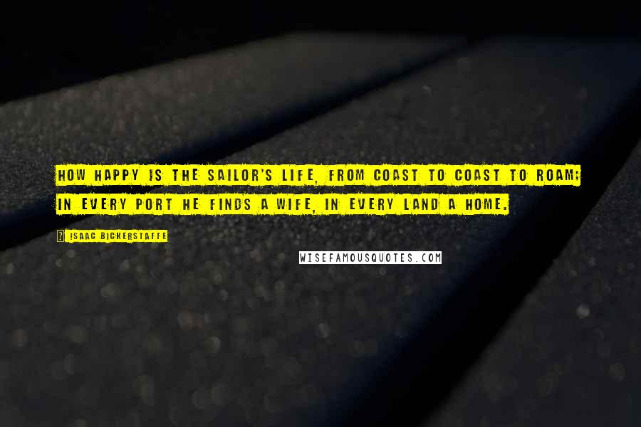 Isaac Bickerstaffe Quotes: How happy is the sailor's life, from coast to coast to roam; in every port he finds a wife, in every land a home.