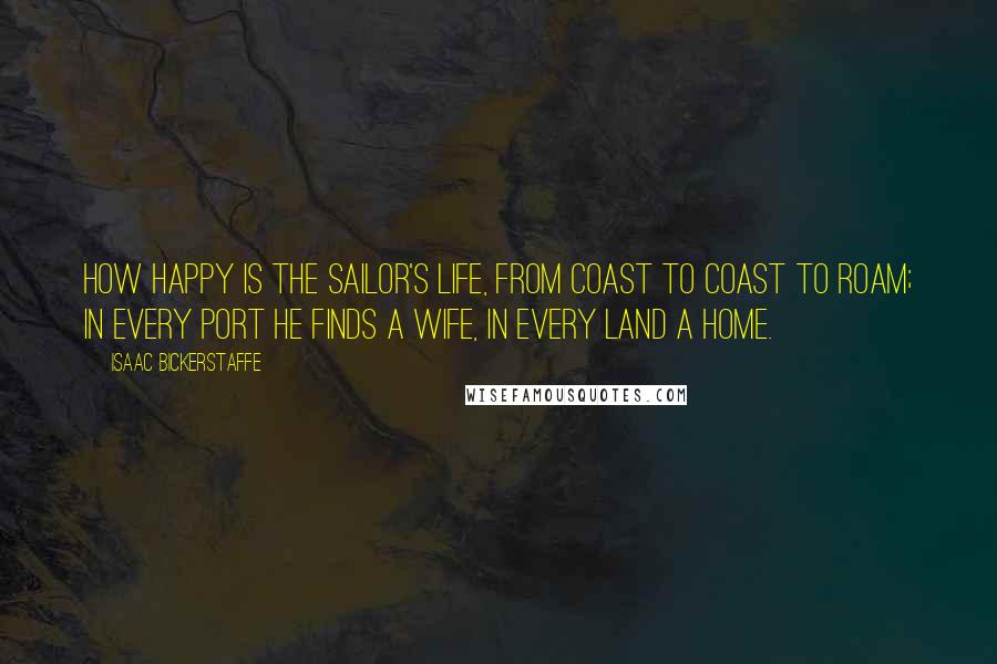 Isaac Bickerstaffe Quotes: How happy is the sailor's life, from coast to coast to roam; in every port he finds a wife, in every land a home.