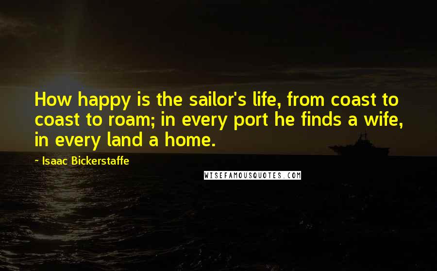 Isaac Bickerstaffe Quotes: How happy is the sailor's life, from coast to coast to roam; in every port he finds a wife, in every land a home.