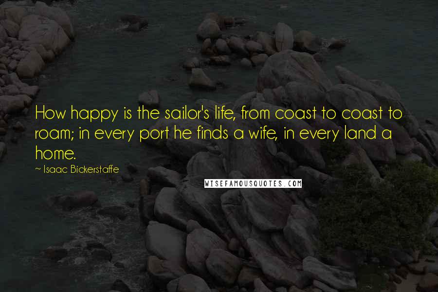 Isaac Bickerstaffe Quotes: How happy is the sailor's life, from coast to coast to roam; in every port he finds a wife, in every land a home.