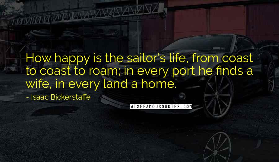 Isaac Bickerstaffe Quotes: How happy is the sailor's life, from coast to coast to roam; in every port he finds a wife, in every land a home.