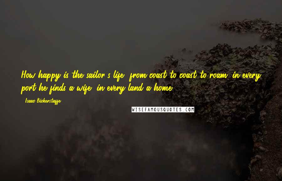 Isaac Bickerstaffe Quotes: How happy is the sailor's life, from coast to coast to roam; in every port he finds a wife, in every land a home.