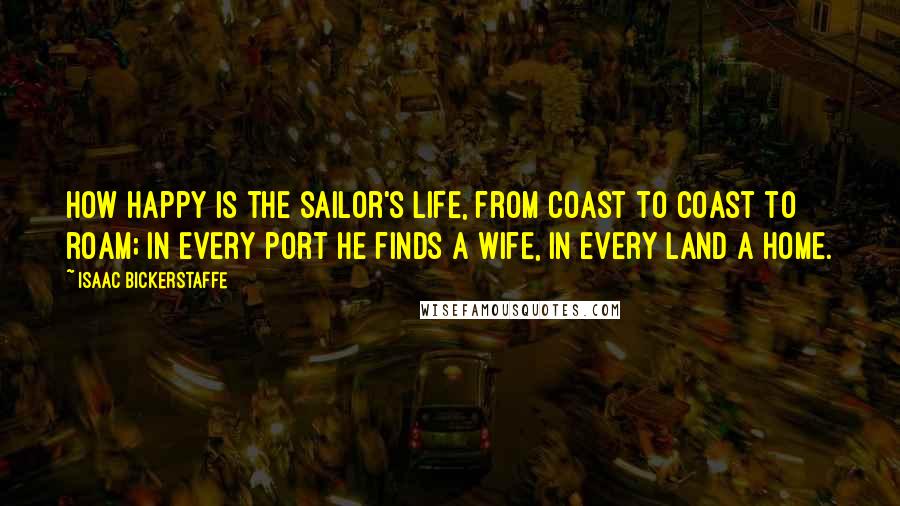 Isaac Bickerstaffe Quotes: How happy is the sailor's life, from coast to coast to roam; in every port he finds a wife, in every land a home.