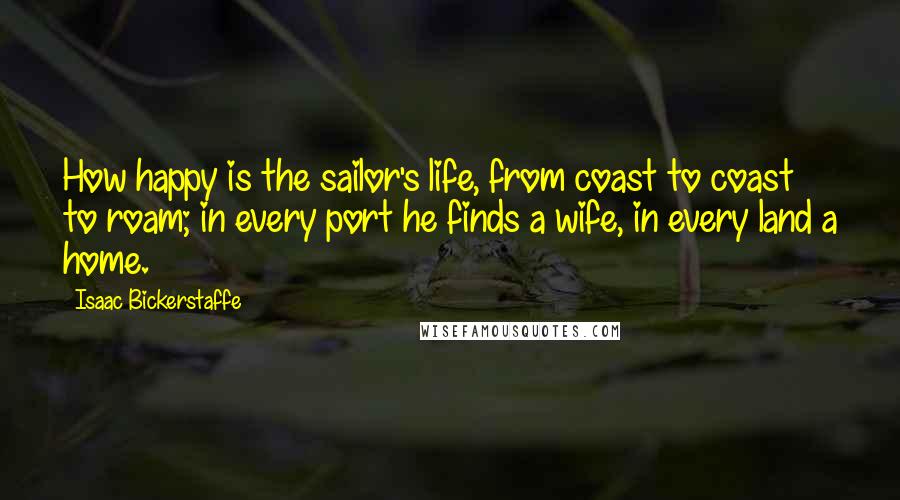 Isaac Bickerstaffe Quotes: How happy is the sailor's life, from coast to coast to roam; in every port he finds a wife, in every land a home.