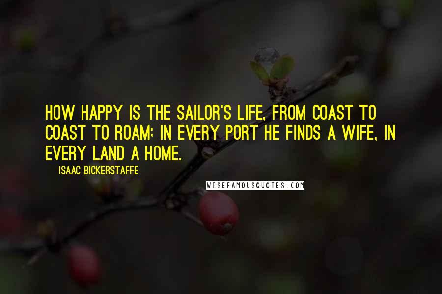 Isaac Bickerstaffe Quotes: How happy is the sailor's life, from coast to coast to roam; in every port he finds a wife, in every land a home.