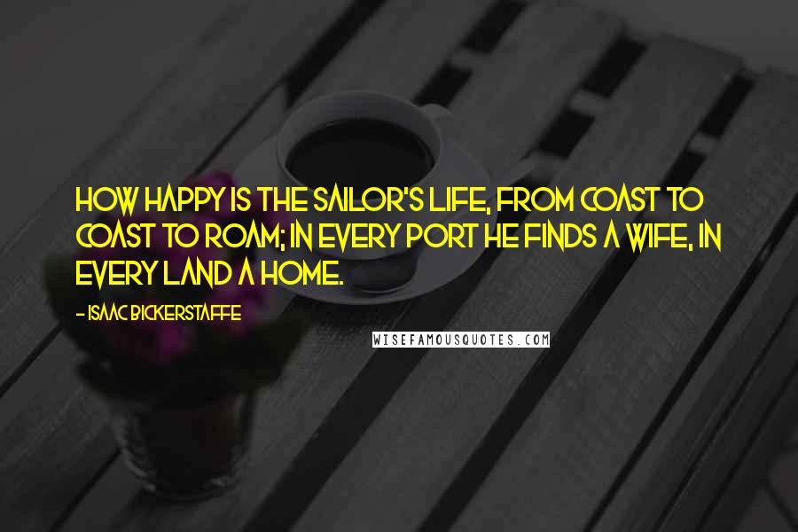 Isaac Bickerstaffe Quotes: How happy is the sailor's life, from coast to coast to roam; in every port he finds a wife, in every land a home.