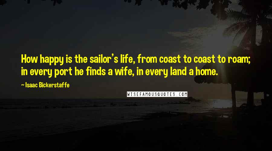Isaac Bickerstaffe Quotes: How happy is the sailor's life, from coast to coast to roam; in every port he finds a wife, in every land a home.