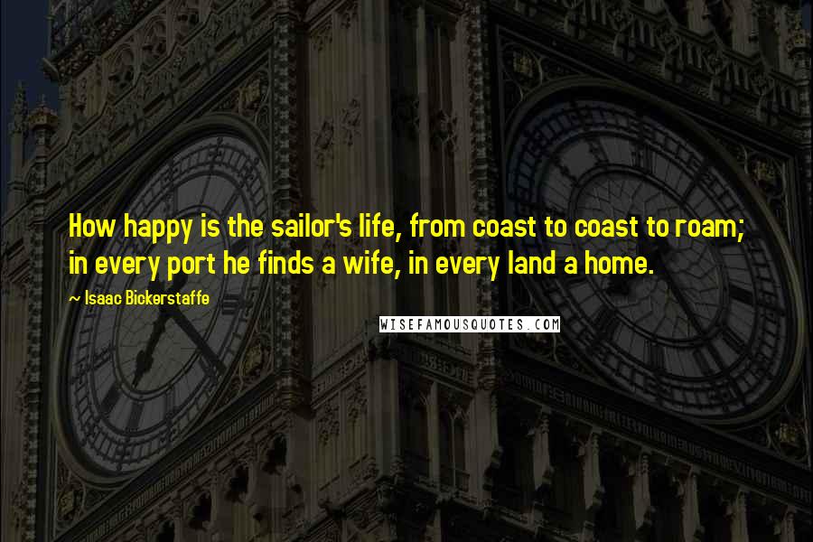 Isaac Bickerstaffe Quotes: How happy is the sailor's life, from coast to coast to roam; in every port he finds a wife, in every land a home.