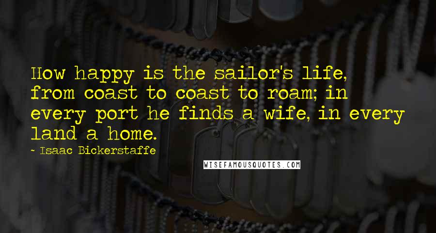 Isaac Bickerstaffe Quotes: How happy is the sailor's life, from coast to coast to roam; in every port he finds a wife, in every land a home.