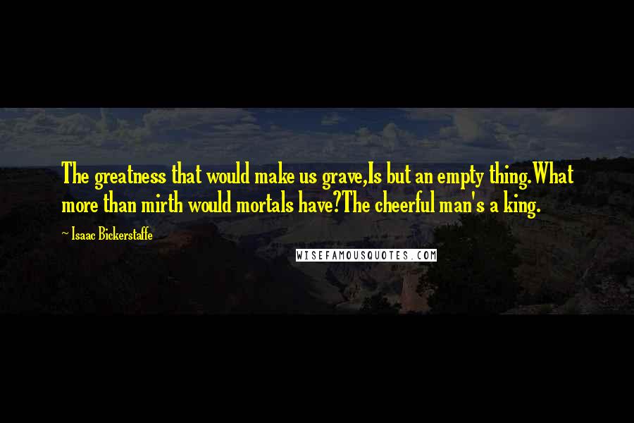 Isaac Bickerstaffe Quotes: The greatness that would make us grave,Is but an empty thing.What more than mirth would mortals have?The cheerful man's a king.