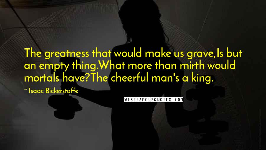 Isaac Bickerstaffe Quotes: The greatness that would make us grave,Is but an empty thing.What more than mirth would mortals have?The cheerful man's a king.