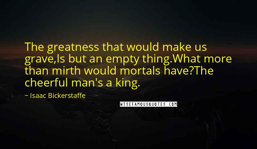 Isaac Bickerstaffe Quotes: The greatness that would make us grave,Is but an empty thing.What more than mirth would mortals have?The cheerful man's a king.