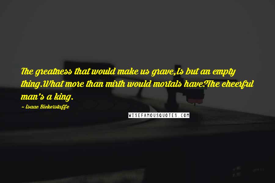 Isaac Bickerstaffe Quotes: The greatness that would make us grave,Is but an empty thing.What more than mirth would mortals have?The cheerful man's a king.