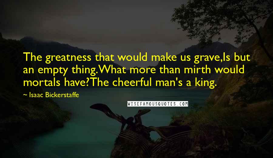 Isaac Bickerstaffe Quotes: The greatness that would make us grave,Is but an empty thing.What more than mirth would mortals have?The cheerful man's a king.