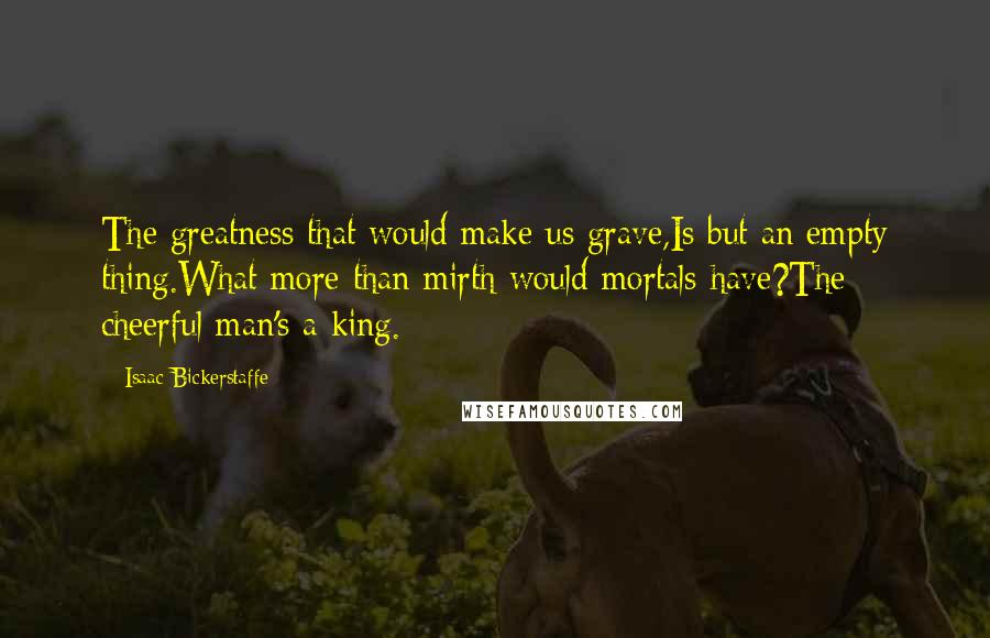 Isaac Bickerstaffe Quotes: The greatness that would make us grave,Is but an empty thing.What more than mirth would mortals have?The cheerful man's a king.