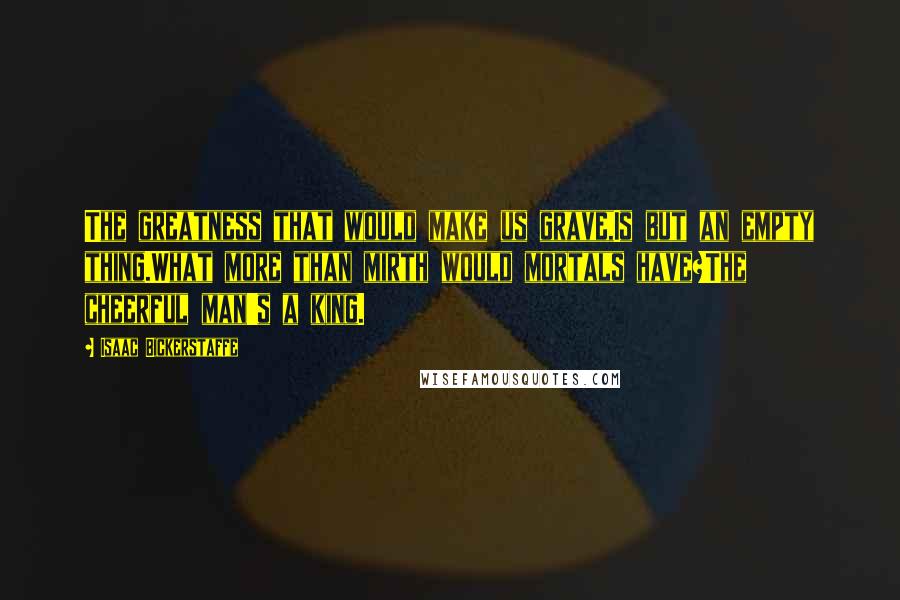 Isaac Bickerstaffe Quotes: The greatness that would make us grave,Is but an empty thing.What more than mirth would mortals have?The cheerful man's a king.