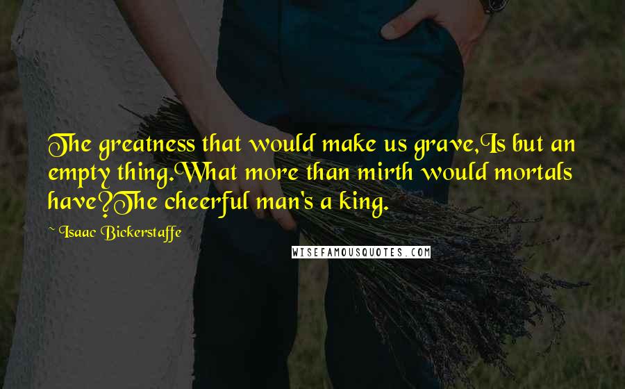 Isaac Bickerstaffe Quotes: The greatness that would make us grave,Is but an empty thing.What more than mirth would mortals have?The cheerful man's a king.