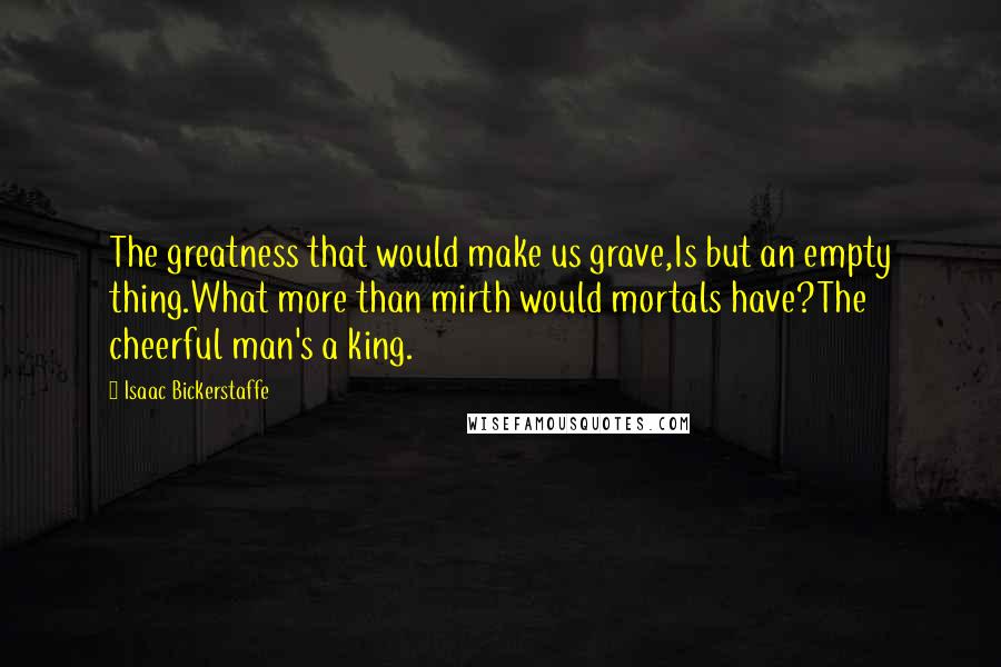 Isaac Bickerstaffe Quotes: The greatness that would make us grave,Is but an empty thing.What more than mirth would mortals have?The cheerful man's a king.