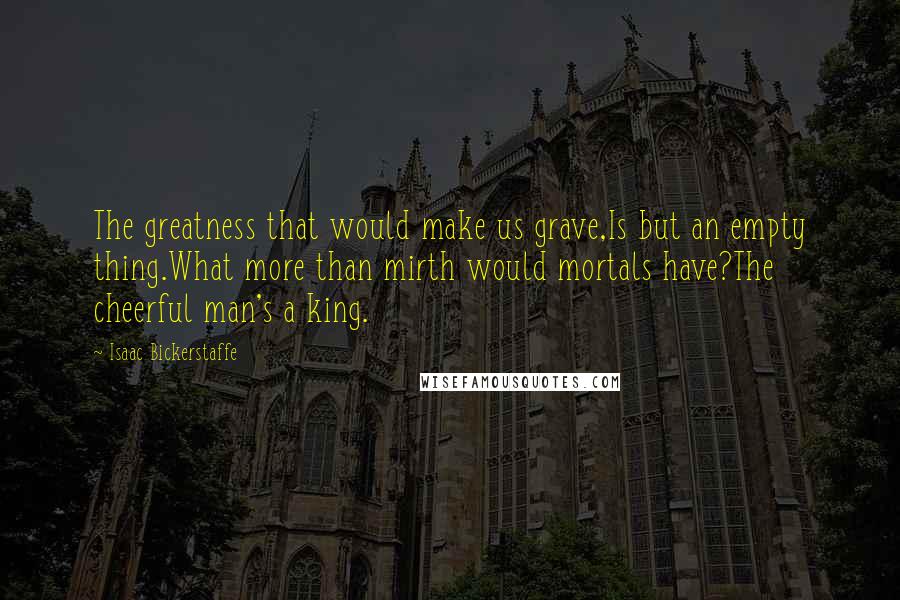 Isaac Bickerstaffe Quotes: The greatness that would make us grave,Is but an empty thing.What more than mirth would mortals have?The cheerful man's a king.