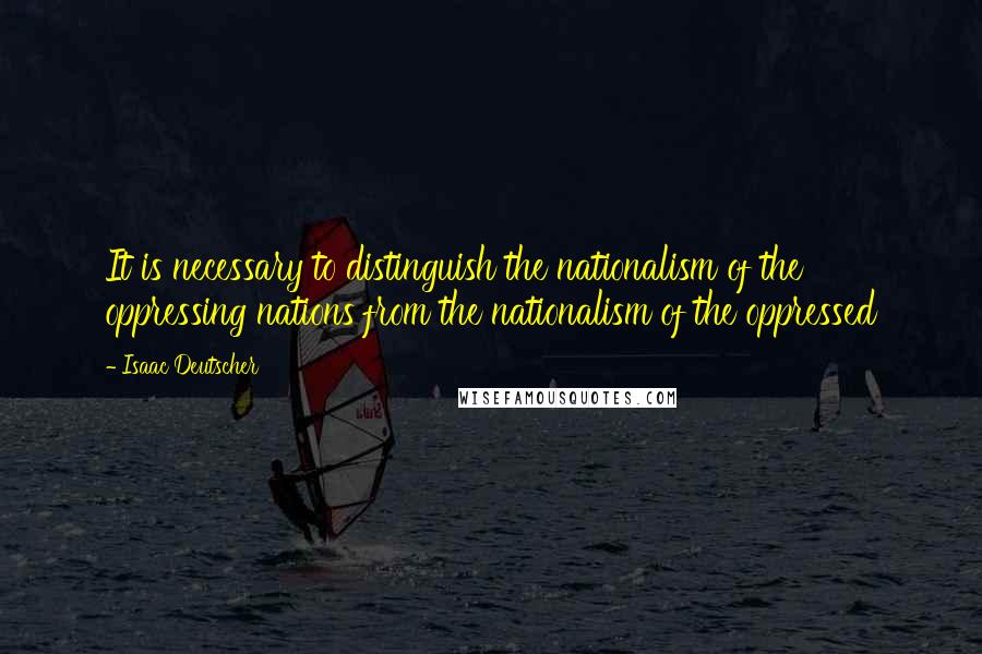 Isaac Deutscher Quotes: It is necessary to distinguish the nationalism of the oppressing nations from the nationalism of the oppressed