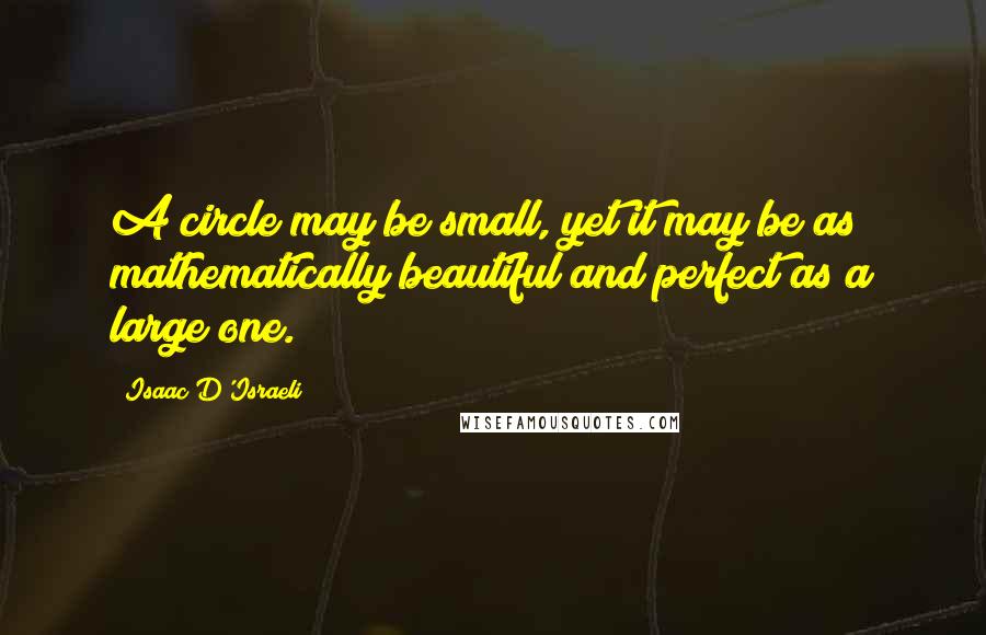 Isaac D'Israeli Quotes: A circle may be small, yet it may be as mathematically beautiful and perfect as a large one.