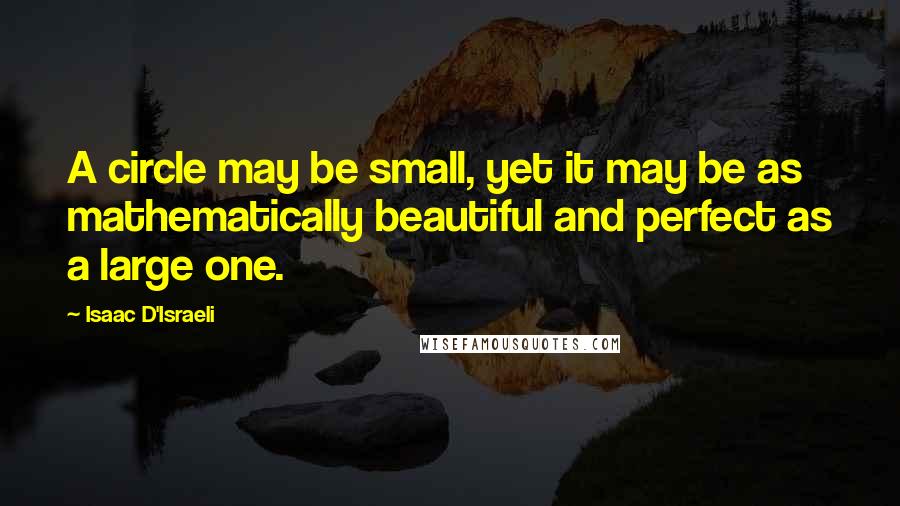 Isaac D'Israeli Quotes: A circle may be small, yet it may be as mathematically beautiful and perfect as a large one.