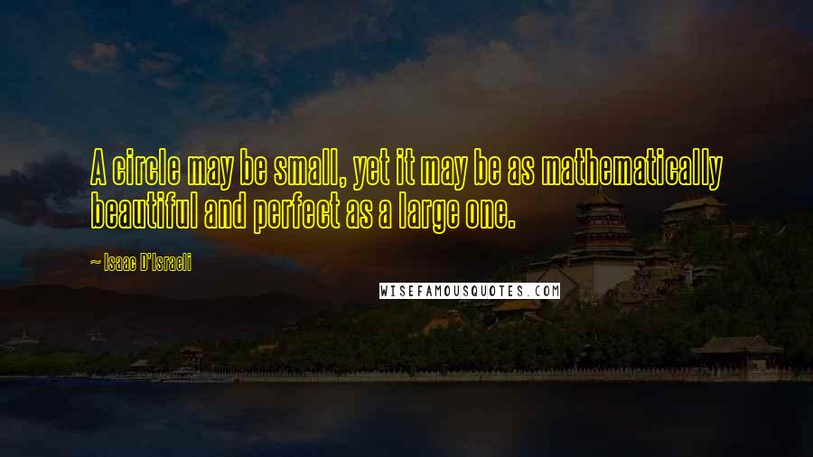 Isaac D'Israeli Quotes: A circle may be small, yet it may be as mathematically beautiful and perfect as a large one.