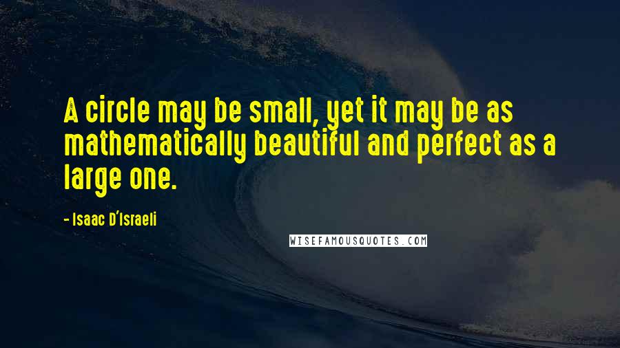 Isaac D'Israeli Quotes: A circle may be small, yet it may be as mathematically beautiful and perfect as a large one.