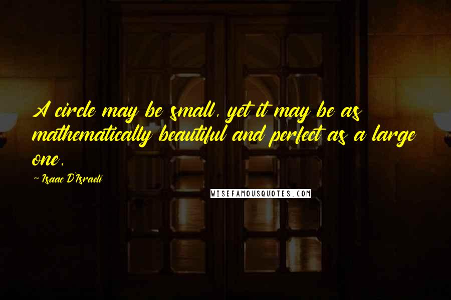 Isaac D'Israeli Quotes: A circle may be small, yet it may be as mathematically beautiful and perfect as a large one.