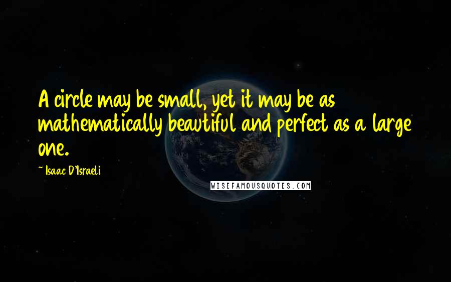 Isaac D'Israeli Quotes: A circle may be small, yet it may be as mathematically beautiful and perfect as a large one.