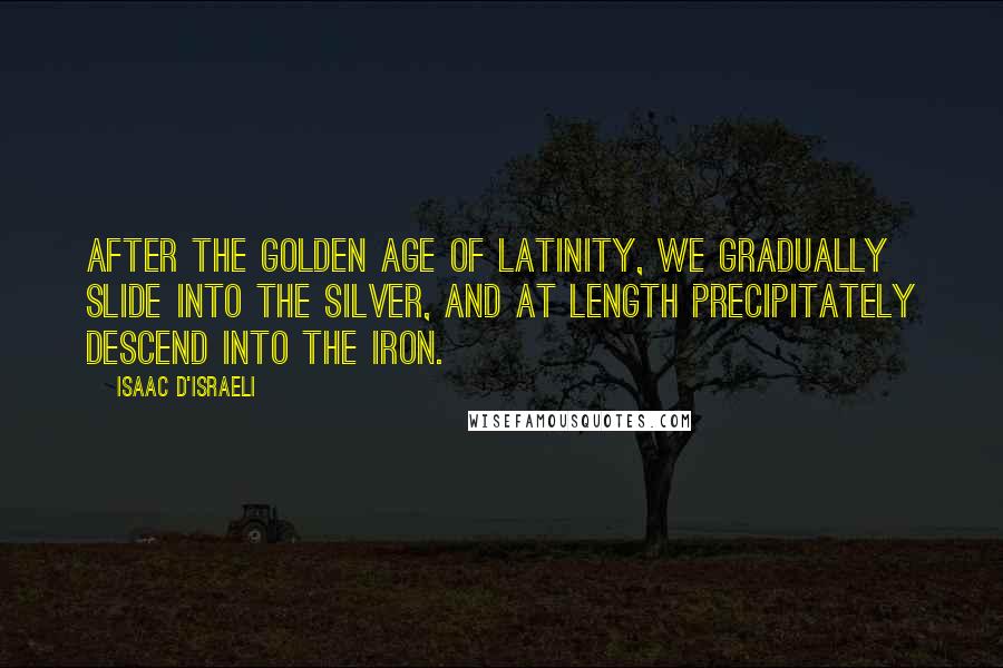 Isaac D'Israeli Quotes: After the golden age of Latinity, we gradually slide into the silver, and at length precipitately descend into the iron.