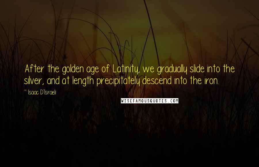 Isaac D'Israeli Quotes: After the golden age of Latinity, we gradually slide into the silver, and at length precipitately descend into the iron.