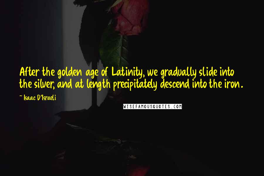 Isaac D'Israeli Quotes: After the golden age of Latinity, we gradually slide into the silver, and at length precipitately descend into the iron.