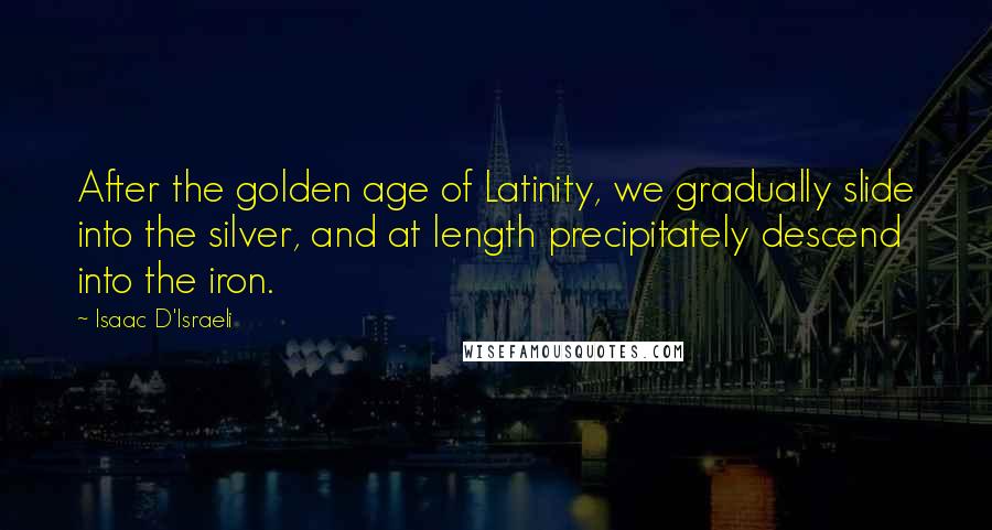 Isaac D'Israeli Quotes: After the golden age of Latinity, we gradually slide into the silver, and at length precipitately descend into the iron.