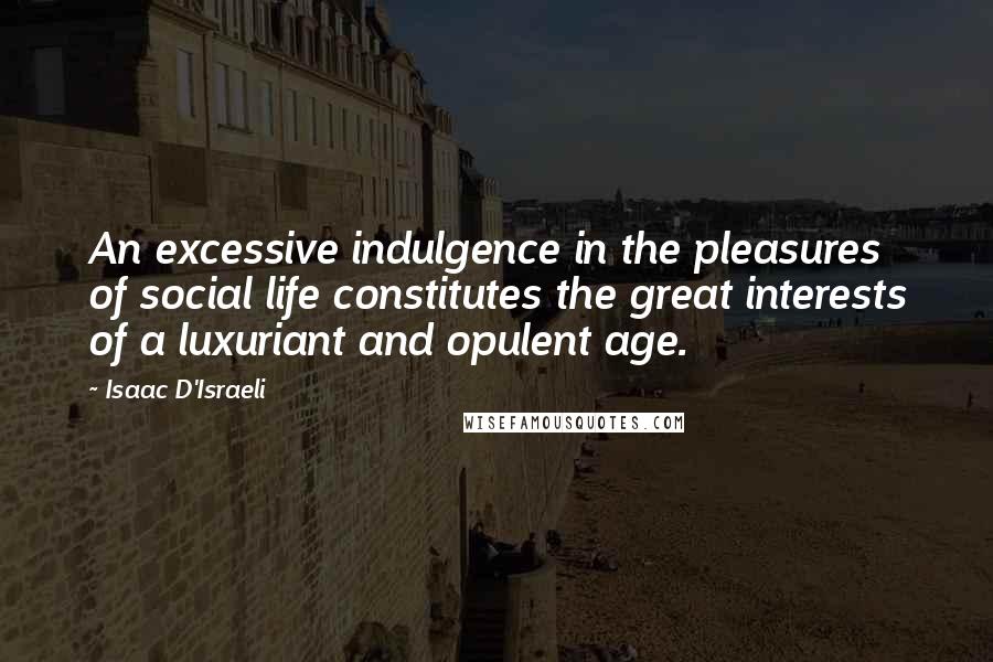 Isaac D'Israeli Quotes: An excessive indulgence in the pleasures of social life constitutes the great interests of a luxuriant and opulent age.