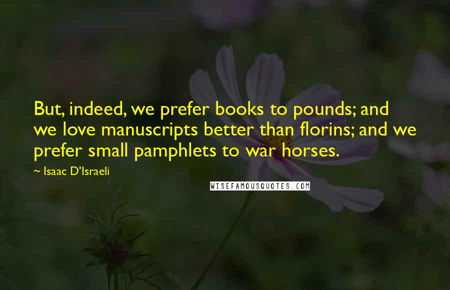 Isaac D'Israeli Quotes: But, indeed, we prefer books to pounds; and we love manuscripts better than florins; and we prefer small pamphlets to war horses.