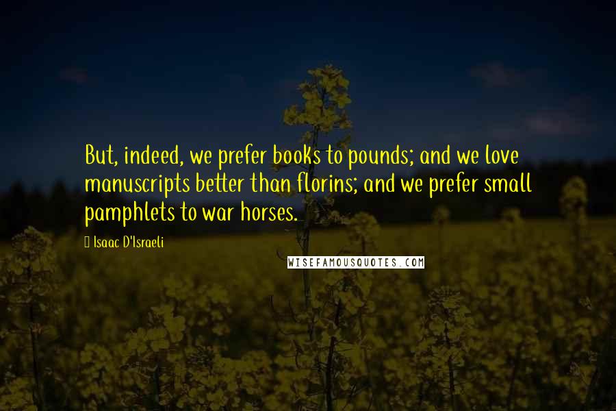 Isaac D'Israeli Quotes: But, indeed, we prefer books to pounds; and we love manuscripts better than florins; and we prefer small pamphlets to war horses.