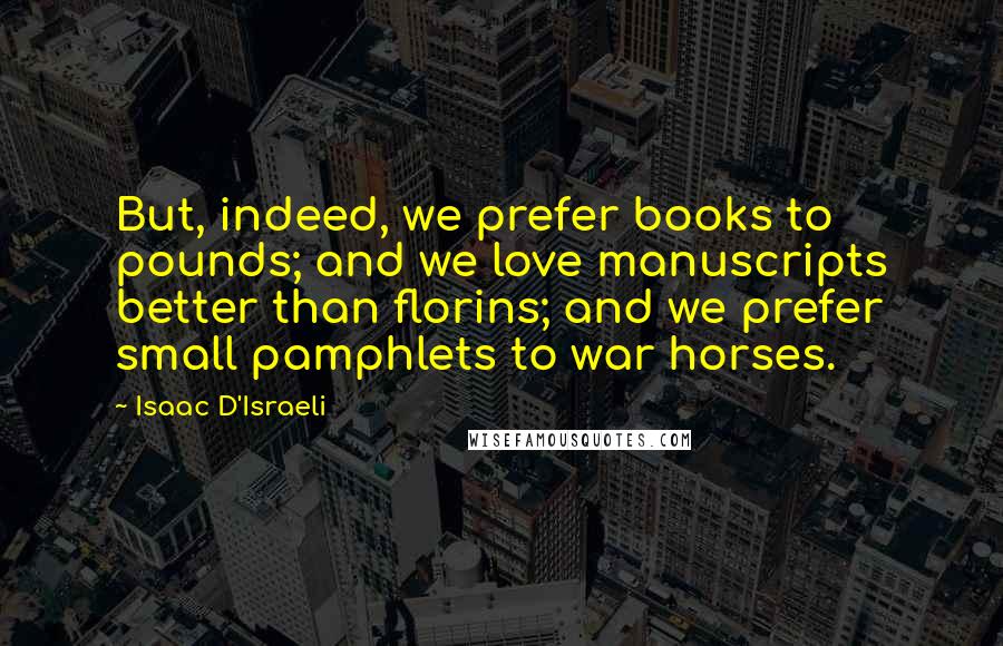 Isaac D'Israeli Quotes: But, indeed, we prefer books to pounds; and we love manuscripts better than florins; and we prefer small pamphlets to war horses.