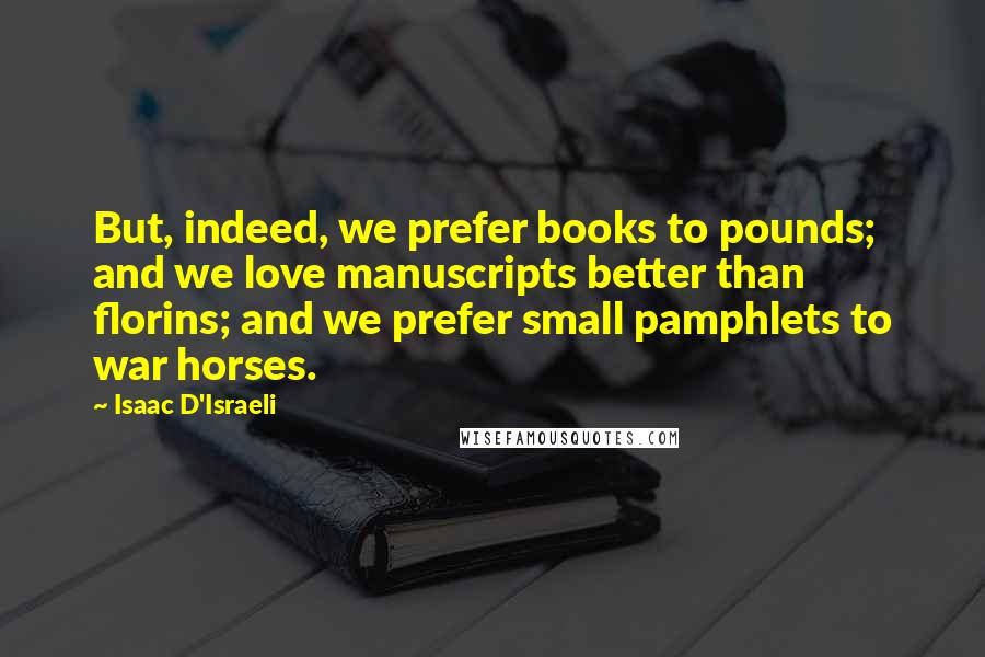 Isaac D'Israeli Quotes: But, indeed, we prefer books to pounds; and we love manuscripts better than florins; and we prefer small pamphlets to war horses.