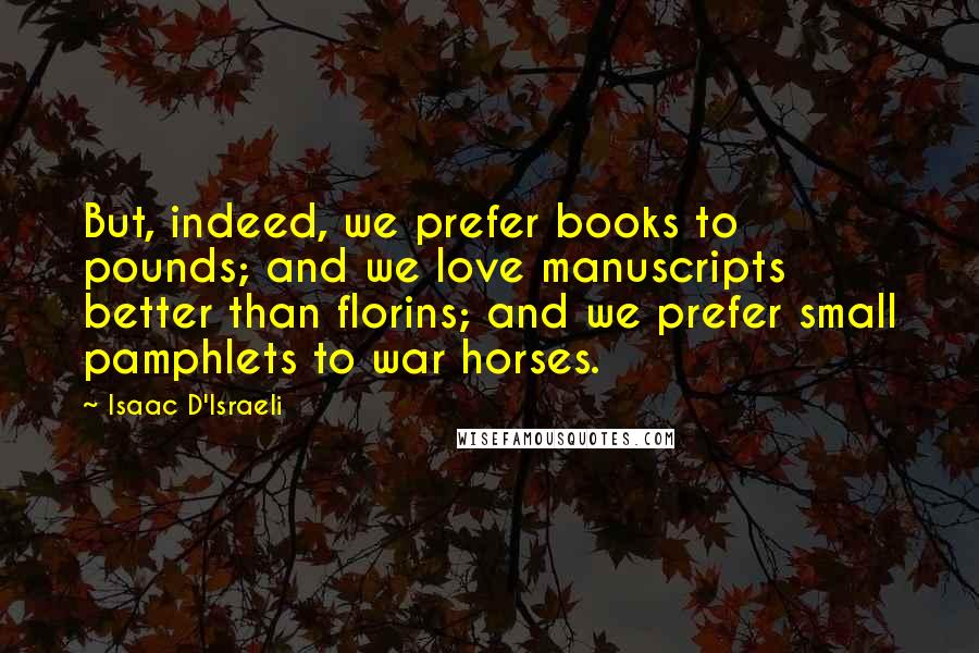 Isaac D'Israeli Quotes: But, indeed, we prefer books to pounds; and we love manuscripts better than florins; and we prefer small pamphlets to war horses.