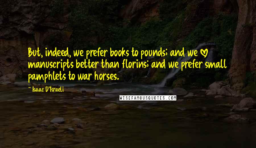 Isaac D'Israeli Quotes: But, indeed, we prefer books to pounds; and we love manuscripts better than florins; and we prefer small pamphlets to war horses.