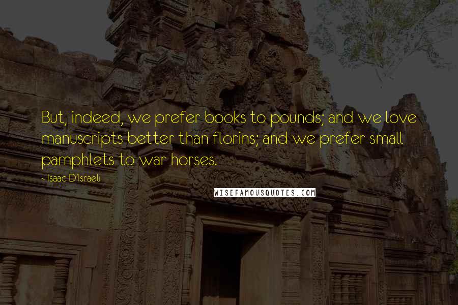 Isaac D'Israeli Quotes: But, indeed, we prefer books to pounds; and we love manuscripts better than florins; and we prefer small pamphlets to war horses.