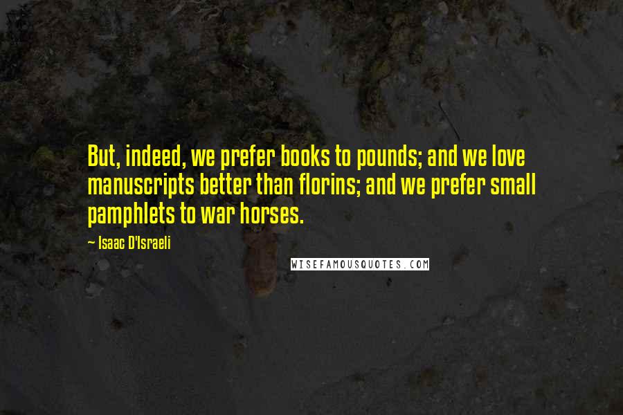 Isaac D'Israeli Quotes: But, indeed, we prefer books to pounds; and we love manuscripts better than florins; and we prefer small pamphlets to war horses.