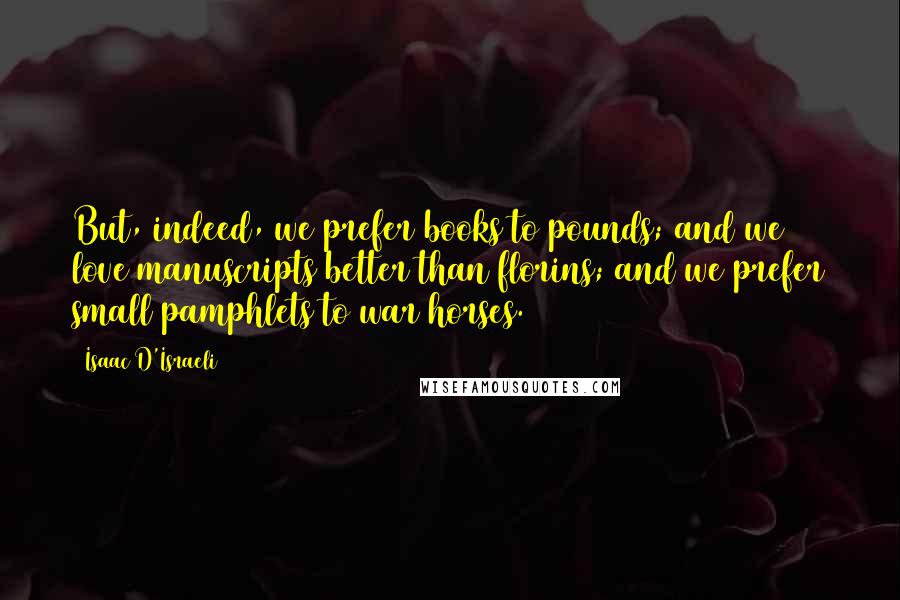 Isaac D'Israeli Quotes: But, indeed, we prefer books to pounds; and we love manuscripts better than florins; and we prefer small pamphlets to war horses.